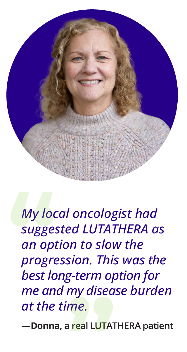 PrDonna's quote: My oncologist had suggested Lutathera as option to slow the progression..This was the best option long-term for me and my disease burden at the time. Donna, a real Lutathera patient