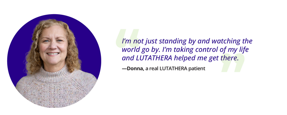 Donna's quote: I'm not just standing by and watching the world go by, Iˇm taking control of my life and LUTATHERA helped me get there. Donna, a real LUTATHERA patient.